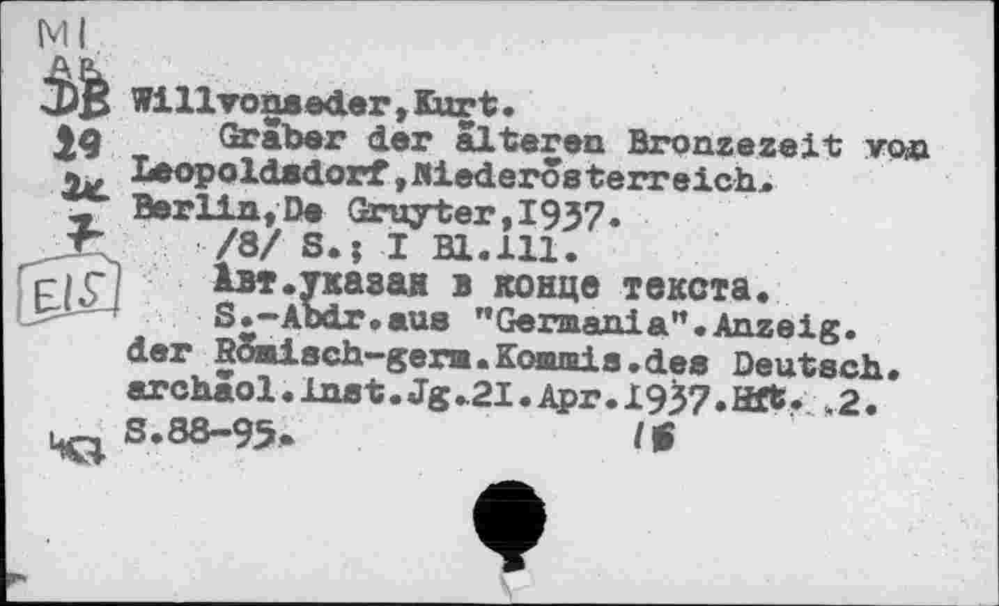 ﻿Ml
Willvonseder , Kur t.
Graber der älteren Bronzezeit года Leopoldsdorf,Mederosterreich. Berlin, De Gruyter,I937.
/8/ S.; I Bl.ill.
Івт.тказая в конце текста.
S^-Abdr.aus "Germania".Anzeig, der Bomisch-germ.Kommis.des Deutsch, archaol•Inst.Jg.21.Apr.1937. Hft. ,2. S.88-95.	I*